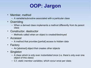 OOP: Jargon
• Member, method
– A variable/subroutine associated with a particular class
• Overriding
– When a derived class implements a method differently from its parent
class
• Constructor, destructor
– Methods called when an object is created/destroyed
• Accessor
– A method that provides [partial] access to hidden data
• Factory
– An [abstract] object that creates other objects
• Singleton
– A class which is only ever instantiated once (i.e. there’s only ever one
object of this class)
– C.f. static member variables, which occur once per class
 