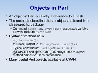 Objects in Perl
• An object in Perl is usually a reference to a hash
• The method subroutines for an object are found in a
class-specific package
– Command bless $x, MyPackage associates variable
$x with package MyPackage
• Syntax of method calls
– e.g. $x->save();
– this is equivalent to PackageName::save($x);
– Typical constructor: PackageName->new();
– @EXPORT and @EXPORT_OK arrays used to export
method names to user’s namespace
• Many useful Perl objects available at CPAN
 