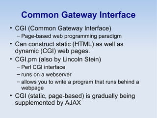 Common Gateway Interface
• CGI (Common Gateway Interface)
– Page-based web programming paradigm
• Can construct static (HTML) as well as
dynamic (CGI) web pages.
• CGI.pm (also by Lincoln Stein)
– Perl CGI interface
– runs on a webserver
– allows you to write a program that runs behind a
webpage
• CGI (static, page-based) is gradually being
supplemented by AJAX
 