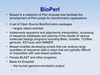 BioPerl
• Bioperl is a collection of Perl modules that facilitate the
development of Perl scripts for bioinformatics applications.
• A set of Open Source Bioinformatics packages
– largely object-oriented
• Implements sequence and alignments manipulation, accessing
of sequence databases and parsing of the results of various
molecular biology programs including Blast, clustalw, TCoffee,
genscan, ESTscan and HMMER.
• Bioperl enables developing scripts that can analyze large
quantities of sequence data in ways that are typically difficult
or impossible with web based systems.
• Parses BLAST and other programs
• Basis for Ensembl
– the human genome annotation project
– www.ensembl.org
 