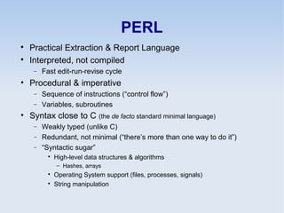 PERL

Practical Extraction & Report Language

Interpreted, not compiled
− Fast edit-run-revise cycle
• Procedural & imperative
− Sequence of instructions (“control flow”)
− Variables, subroutines
• Syntax close to C (the de facto standard minimal language)
− Weakly typed (unlike C)
− Redundant, not minimal (“there’s more than one way to do it”)
− “Syntactic sugar”

High-level data structures & algorithms
– Hashes, arrays

Operating System support (files, processes, signals)

String manipulation
 