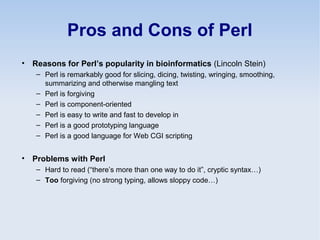 Pros and Cons of Perl
• Reasons for Perl’s popularity in bioinformatics (Lincoln Stein)
– Perl is remarkably good for slicing, dicing, twisting, wringing, smoothing,
summarizing and otherwise mangling text
– Perl is forgiving
– Perl is component-oriented
– Perl is easy to write and fast to develop in
– Perl is a good prototyping language
– Perl is a good language for Web CGI scripting
• Problems with Perl
– Hard to read (“there’s more than one way to do it”, cryptic syntax…)
– Too forgiving (no strong typing, allows sloppy code…)
 