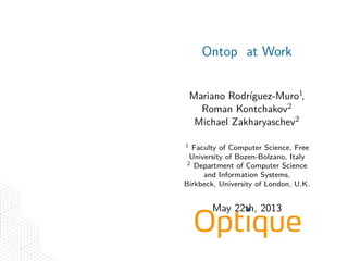 .
.
.
.
Ontop at Work
Mariano Rodríguez-Muro1,
Roman Kontchakov2
Michael Zakharyaschev2
1 Faculty of Computer Science, Free
University of Bozen-Bolzano, Italy
2 Department of Computer Science
and Information Systems,
Birkbeck, University of London, U.K.
May 22th, 2013
 