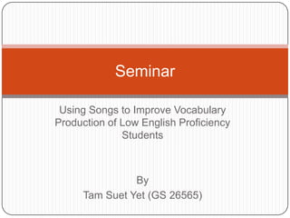 Seminar

 Using Songs to Improve Vocabulary
Production of Low English Proficiency
              Students



               By
     Tam Suet Yet (GS 26565)
 