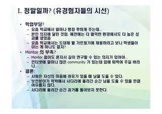 I. 정말일까? (유경험자들의 시선)

• 학업부담?
  – 요즘 학교에서 얼마나 평점 후하게 주는데..
  – 본인 의지에 달린 것임. 예전에는 더 열악한 환경에서도 더 높은 성
    과를 냈었음
  – 요즘 학교에서는 도대체 뭘 가르쳤기에 채용하려고 보니 학생들이
    아는 게 하나도 없지?
• Mentor 의 부족?
  – Mentor 없이도 혼자서 깊이 연구할 수 있는 의지가 있어야…
  – 인터넷에 얼마나 많은 community 가 있는데 입에 떠먹여 주길 바라
    나…
• 결론:
  – 사람은 자신의 마음에 여유가 있을 때 남을 도울 수 있다.
  – 보안분야가 척박해서 사다리에 올라간 순간 남을 도울 수 있을 만큼
    여유롭지 않다.
  – 사다리에 올라간 순간 과거를 돌아보지 못한다.
 