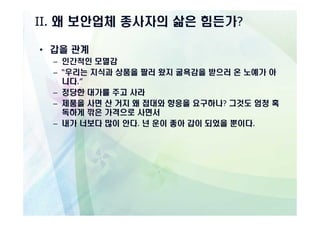 II. 왜 보안업체 종사자의 삶은 힘든가?

• 갑을 관계
  – 인간적인 모멸감
  – “우리는 지식과 상품을 팔러 왔지 굴욕감을 받으러 온 노예가 아
    니다.”
  – 정당한 대가를 주고 사라
  – 제품을 사면 산 거지 왜 접대와 향응을 요구하나? 그것도 엄청 혹
    독하게 깎은 가격으로 사면서
  – 내가 너보다 많이 안다. 넌 운이 좋아 갑이 되었을 뿐이다.
 