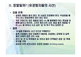 II. 정말일까? (유경험자들의 시선)

• 갑을 관계
  – 실제로 제품이 좋지 않다. 이 사실은 인정해야 한다. 부실함을 메
    우다 보니 영업관행이 생긴 점도 있다.
  – 적은 인원으로 많은 제품과 많은 site 를 해결해야 하는 현실을 이
    해해 달라고 하지만, 그것은 제조사의 사정. 품질 좋은 제품을 우
    리 spec 에 맞춰서 사고 싶은 ‘갑’ 의 욕구 역시 당연한 것
• 결론
  – ‘갑’질에 맛들이는 순간 인간은 부패한다?
  – 을쪽 사람들이 많이 이탈했기 때문에, 요즘에는 갑쪽에 더 실력
    좋은 사람이 많은 것도 사실.
  – 점차 ‘갑’ 은 더 똑똑해져 갈 것이고 좋은 인력들은 점점 ‘갑’ 쪽에
    분포될 것임
  – 냉정히 보면 보안시장은 성장이 정체된 shrinking market
 
