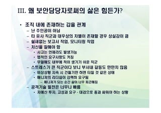 III. 왜 보안담당자로써의 삶은 힘든가?

• 조직 내에 존재하는 갑을 관계
  –   난 주인공이 아님
  –   타 유사 직군과 대우상의 차별이 존재할 경우 상실감이 큼
  –   쉴새없는 보고서 작업, 모니터링 작업
  –   처신을 잘해야 함
      • 사고는 언제라도 발생가능
      • 법적인 요구사항도 커짐
      • 무얼해도 내부에 적이 생기기 쉬운 직군
  – 스트레스가 큰 직군이다 보니 부서내 갈등도 만만치 않음
      • 비상상황 지속 시 건들기만 하면 터질 것 같은 상태
      • 매니져의 리더쉽이 강력히 요구됨
         – 매니져가 되는 순간 삶이 너무 피곤해짐
  – 공격기술 발전은 너무나 빠름
      • 저예산 투자, 고성과 요구 - 대검으로 총과 싸워야 하는 상황
 
