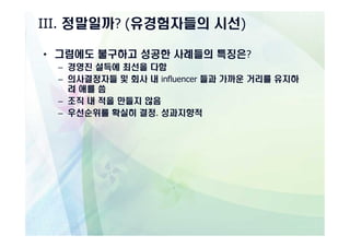 III. 정말일까? (유경험자들의 시선)

• 그럼에도 불구하고 성공한 사례들의 특징은?
  – 경영진 설득에 최선을 다함
  – 의사결정자들 및 회사 내 influencer 들과 가까운 거리를 유지하
    려 애를 씀
  – 조직 내 적을 만들지 않음
  – 우선순위를 확실히 결정. 성과지향적
 
