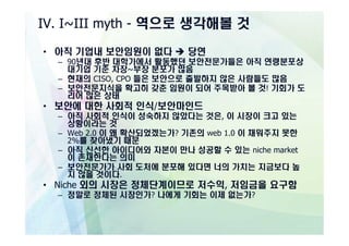 IV. I~III myth - 역으로 생각해볼 것

• 아직 기업내 보안임원이 없다 è 당연
  – 90년대 후반 대학가에서 활동했던 보안전문가들은 아직 연령분포상
    대기업 기준 차장~부장 분포가 많음
  – 현재의 CISO, CPO 들은 보안으로 출발하지 않은 사람들도 많음
  – 보안전문지식을 확고히 갖춘 임원이 되어 주목받아 볼 것! 기회가 도
    리어 많은 상태
• 보안에 대한 사회적 인식/보안마인드
  – 아직 사회적 인식이 성숙하지 않았다는 것은, 이 시장이 크고 있는
    상황이라는 것
  – Web 2.0 이 왜 확산되었겠는가? 기존의 web 1.0 이 채워주지 못한
    2%를 찾아냈기 때문
  – 아직 신선한 아이디어와 자본이 만나 성공할 수 있는 niche market
    이 존재한다는 의미
  – 보안전문가가 사회 도처에 분포해 있다면 너의 가치는 지금보다 높
    지 않을 것이다.
• Niche 외의 시장은 정체단계이므로 저수익, 저임금을 요구함
  – 정말로 정체된 시장인가? 나에게 기회는 이제 없는가?
 