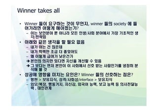 Winner takes all

• Winner 들이 요구하는 것이 무언지, winner 들의 society 에 들
  어가려면 어떻게 해야겠는가?
   – 이는 보안분야 뿐 아니라 모든 인생/사회 분야에서 가장 기초적인 생
     각/전략임
• 아래와 같은 생각을 할 필요 없음
   – 내가 아는 건 많은데
   – 내가 학력만 조금 더 좋았어도
   – 왜 이렇게 급여가 낮은건가
   è 본인의 의지만 있다면 자신을 개선할 수 있음
   è 그 보다는 먼저 본인이 이 사회에서 선호 받는 사람인가를 냉정히 분
     석해 볼 것
• 성공에 영향을 미치는 요인은? Winner 들의 선호하는 점은?
   – 평판 > 보유지식, 성격/사회성/interface > 보유지식
   – 외모/복장, 행동거지, 자신감, 외국어 능력, 보고 능력 등 의사전달능
     력 , 대인관계
 