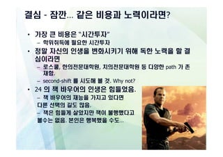 결심 - 잠깐… 같은 비용과 노력이라면?

• 가장 큰 비용은 “시간투자”
  – 학위취득에 필요한 시간투자
• 정말 자신의 인생을 변화시키기 위해 독한 노력을 할 결
  심이라면
  – 로스쿨, 한의전문대학원, 치의전문대학원 등 다양한 path 가 존
    재함.
  – second-shift 를 시도해 볼 것. Why not?
• 24 의 잭 바우어의 인생은 힘들었음.
  – 잭 바우어의 재능을 가지고 있다면
  다른 선택의 길도 많음.
  – 잭은 힘들게 살았지만 잭이 불행했다고
  볼수는 없음. 본인은 행복했을 수도…
 