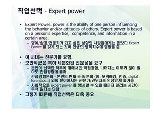 직업선택 - Expert power

• Expert Power: power is the ability of one person influencing
  the behavior and/or attitudes of others. Expert power is based
  on a person’s expertise, competence, and information in a
  certain area.
   – 명예/성공/전문가가 되고 싶은 성향의 사람들에게는 돈보다 Expert
     Power 를 갖게 되는 것이 인생의 행복지수에 영향을 줌

• 이 시대는 전문가를 요함.
• 보안직군은 특히 세분화된 전문성을 요구
   – 본인이 선택한 직무에 대해서만 직접경험, 나머지는 아무리 많이 알
     아도 간접경험에 불과
   – 간접경험분야 - 본인의 현재 소속 분야 (예: 모의해킹, 인증, digital
     forensics…) 외의 분야에서는 전문가/권위자로 인정받기 불가능
   – 사회적으로 expert power 를 행사할 수 있을 때까지 걸리는 시간이
     무척 길다는 단점
• 그렇기 때문에 직업선택은 더욱 중요
 