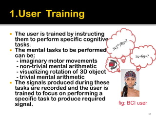    The user is trained by instructing
    them to perform specific cognitive
    tasks.
   The mental tasks to be performed
    can be:                                       14+69=?
     - imaginary motor movements
     - non-trivial mental arithmetic
     - visualizing rotation of 3D object
     - trivial mental arithmetic
   The signals produced during these
    tasks are recorded and the user is
    trained to focus on performing a
    specific task to produce required
    signal.                                fig: BCI user
                                                           10
 