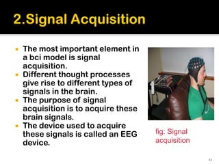    The most important element in
    a bci model is signal
    acquisition.
   Different thought processes
    give rise to different types of
    signals in the brain.
   The purpose of signal
    acquisition is to acquire these
    brain signals.
   The device used to acquire
    these signals is called an EEG    fig: Signal
    device.                           acquisition

                                                    11
 