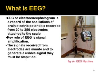 •EEG or electroencephalogram is
 a record of the oscillations of
 brain electric potentials recorded
 from 20 to 256 electrodes
 attached to the scalp.
•Key role of EEG is signal
 amplification.
•The signals received from
 electrodes are minute and to
 generate a usable signal they
 must be amplified.
                                      fig: An EEG Machine


                                                        12
 