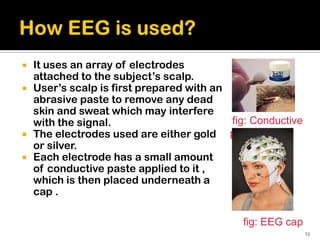  It uses an array of electrodes
  attached to the subject’s scalp.
 User’s scalp is first prepared with an
  abrasive paste to remove any dead
  skin and sweat which may interfere
  with the signal.                       fig: Conductive
 The electrodes used are either gold    paste
  or silver.
 Each electrode has a small amount
  of conductive paste applied to it ,
  which is then placed underneath a
  cap .

                                            fig: EEG cap
                                                           13
 