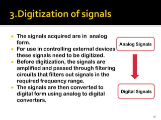    The signals acquired are in analog
    form.                                    Analog Signals
   For use in controlling external devices
    these signals need to be digitized.
   Before digitization, the signals are
    amplified and passed through filtering
    circuits that filters out signals in the
    required frequency range.
   The signals are then converted to
                                             Digital Signals
    digital form using analog to digital
    converters.

                                                               16
 