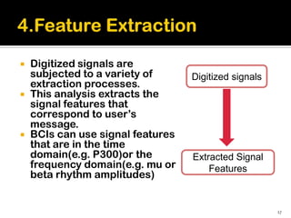    Digitized signals are
    subjected to a variety of      Digitized signals
    extraction processes.
   This analysis extracts the
    signal features that
    correspond to user’s
    message.
   BCIs can use signal features
    that are in the time
    domain(e.g. P300)or the        Extracted Signal
    frequency domain(e.g. mu or        Features
    beta rhythm amplitudes)


                                                       17
 