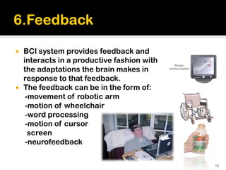    BCI system provides feedback and
    interacts in a productive fashion with
    the adaptations the brain makes in
    response to that feedback.
   The feedback can be in the form of:
     -movement of robotic arm
     -motion of wheelchair
     -word processing
     -motion of cursor
      screen
     -neurofeedback

                                             19
 