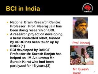    National Brain Research Centre
    Professor , Prof. Neeraj Jain has
    been doing research on BCI.
   A research project on developing
    a brain controlled robot, funded
    by DRDO has been taken up by        Prof. Neeraj
    NBRC.[1]                            Jain
   BCI developed by DAIICT
    Professor Mr. Suresh Ranjan has
    helped an IIM-A alumnus Mr.
    Suresh Karat who had been
    paralyzed for 13 years.[2]
                                        Mr. Suresh     24
 