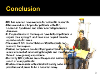 •BCI has opened new avenues for scientific research.
•It has raised new hopes for patients with ALS,
 Locked-in Syndrome and other neurodegenerative
 diseases.
•In the past invasive techniques have helped patients to
 regain their eyesight and have also helped them to
 operate robotic arms .
•The current BCI research has shifted towards non-
 invasive techniques.
•Various companies are developing neuroheadsets to give
 a new channel of monitoring thoughts and making use of
 them in new gaming experience.
•Currently BCI systems are still expensive and away from
 reach of many patients.
•Continued research in this field will surely solve all such
 problems and prove to be a boon for many.

                                                               26
 