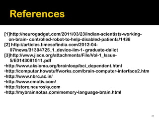 [1]http://neurogadget.com/2011/03/23/indian-scientists-working-
  on-brain- controlled-robot-to-help-disabled-patients/1438
[2] http://articles.timesofindia.com/2012-04-
   07/news/31304725_1_device-iim-1- graduate-daiict
[3]http://www.jisce.org/attachments/File/Vol-1_Issue-
   5/E0143081511.pdf
•http://www.aksioma.org/brainloop/bci_dependent.html
•http://computer.howstuffworks.com/brain-computer-interface2.htm
•http://www.nbrc.ac.in/
•http://www.emotiv.com/
•http://store.neurosky.com
•http://mybrainnotes.com/memory-language-brain.html




                                                                   27
 