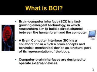 • Brain-computer interface (BCI) is a fast-
  growing emergent technology, in which
  researchers aim to build a direct channel
  between the human brain and the computer.

• A Brain Computer Interface (BCI) is a
  collaboration in which a brain accepts and
  controls a mechanical device as a natural part
  of its representation of the body.

• Computer-brain interfaces are designed to
  operate external devices.
                                                   3
 