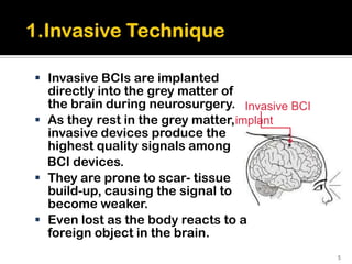  Invasive BCIs are implanted
  directly into the grey matter of
  the brain during neurosurgery. Invasive BCI
 As they rest in the grey matter,implant
  invasive devices produce the
  highest quality signals among
  BCI devices.
 They are prone to scar- tissue
  build-up, causing the signal to
  become weaker.
 Even lost as the body reacts to a
  foreign object in the brain.
                                                5
 