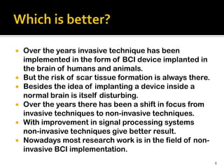    Over the years invasive technique has been
    implemented in the form of BCI device implanted in
    the brain of humans and animals.
   But the risk of scar tissue formation is always there.
   Besides the idea of implanting a device inside a
    normal brain is itself disturbing.
   Over the years there has been a shift in focus from
    invasive techniques to non-invasive techniques.
   With improvement in signal processing systems
    non-invasive techniques give better result.
   Nowadays most research work is in the field of non-
    invasive BCI implementation.
                                                             8
 