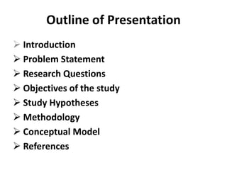 Outline of Presentation
 Introduction
 Problem Statement
 Research Questions
 Objectives of the study
 Study Hypotheses
 Methodology
 Conceptual Model
 References
 