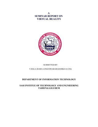 A
           SEMINAR REPORT ON
            VIRTUAL REALITY




                   SUBMITTED BY

       V.BALA RAMA LINGESWARARAO(08K61A1256)




 DEPARTMENT OF INFORMATION TECHNOLOGY

SASI INSTITUE OF TECHNOLOGY AND ENGNIEERING
               TADEPALLIGUDEM
 