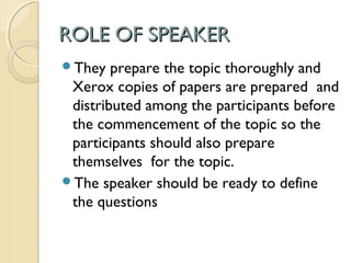 ROLE OF SPEAKER
They   prepare the topic thoroughly and
 Xerox copies of papers are prepared and
 distributed among the participants before
 the commencement of the topic so the
 participants should also prepare
 themselves for the topic.
The speaker should be ready to define
 the questions
 