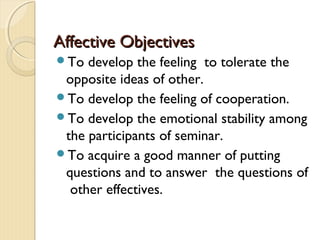Affective Objectives
To  develop the feeling to tolerate the
 opposite ideas of other.
To develop the feeling of cooperation.
To develop the emotional stability among
 the participants of seminar.
To acquire a good manner of putting
 questions and to answer the questions of
  other effectives.
 