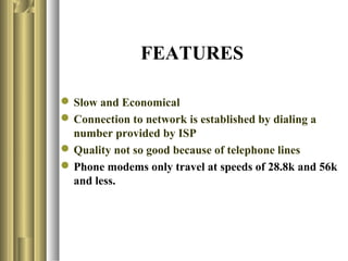 FEATURES

 Slow and Economical
 Connection to network is established by dialing a
  number provided by ISP
 Quality not so good because of telephone lines
 Phone modems only travel at speeds of 28.8k and 56k
  and less.
 