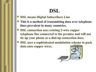 DSL
 DSL means Digital Subscribers Line
 This is a method of transmitting data over telephone
  lines prevalent in many countries.
 DSL connection uses existing 2-wire copper
  telephone line connected to the premise and will not
  tie up your phone as a dial-up connection does.
 DSL uses a sophisticated modulation scheme to pack
  data onto copper wires.
 