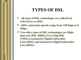 TYPES OF DSL
 All types of DSL technologies are collectively
  referred to as xDSL.
 xDSL connection speeds range from 128 Kbps to 8
  Mbps.
 Two other types of DSL technologies are High-
  data-rate DSL (HDSL),Very high DSL
  (VDSL),Asymmetric Digital Subscriber
  Line(ADSL) and Symmetric Digital Subscriber
  Line (SDSL)
 