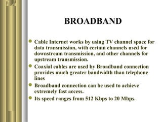 BROADBAND

 Cable Internet works by using TV channel space for
  data transmission, with certain channels used for
  downstream transmission, and other channels for
  upstream transmission.
 Coaxial cables are used by Broadband connection
  provides much greater bandwidth than telephone
  lines
 Broadband connection can be used to achieve
  extremely fast access.
 Its speed ranges from 512 Kbps to 20 Mbps.
 