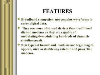 FEATURES
 Broadband connection use complex waveforms to
  carry digital data.
 They are more advanced devices than traditional
  dial-up modems as they are capable of
  modulating/demodulating hundreds of channels
  simultaneously.
 New types of broadband modems are beginning to
  appear, such as doubleway satellite and powerline
  modems.
 