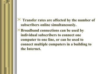  Transfer rates are affected by the number of
 subscribers online simultaneously.
Broadband connections can be used by
 individual subscribers to connect one
 computer to one line, or can be used to
 connect multiple computers in a building to
 the Internet.
 