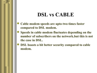 DSL vs CABLE
 Cable modem speeds are upto two times faster
  compared to DSL modem.
 Speeds in cable modem fluctuates depending on the
  number of subscribers on the network.but this is not
  the case in DSL.
 DSL boasts a bit better security compared to cable
  modem.
 