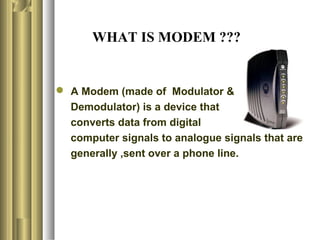 WHAT IS MODEM ???


 A Modem (made of Modulator &
  Demodulator) is a device that
  converts data from digital
  computer signals to analogue signals that are
  generally ,sent over a phone line.
 