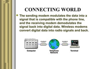 CONNECTING WORLD
 The sending modem modulates the data into a
  signal that is compatible with the phone line,
  and the receiving modem demodulates the
  signal back into digital data. Wireless modems
  convert digital data into radio signals and back.
 