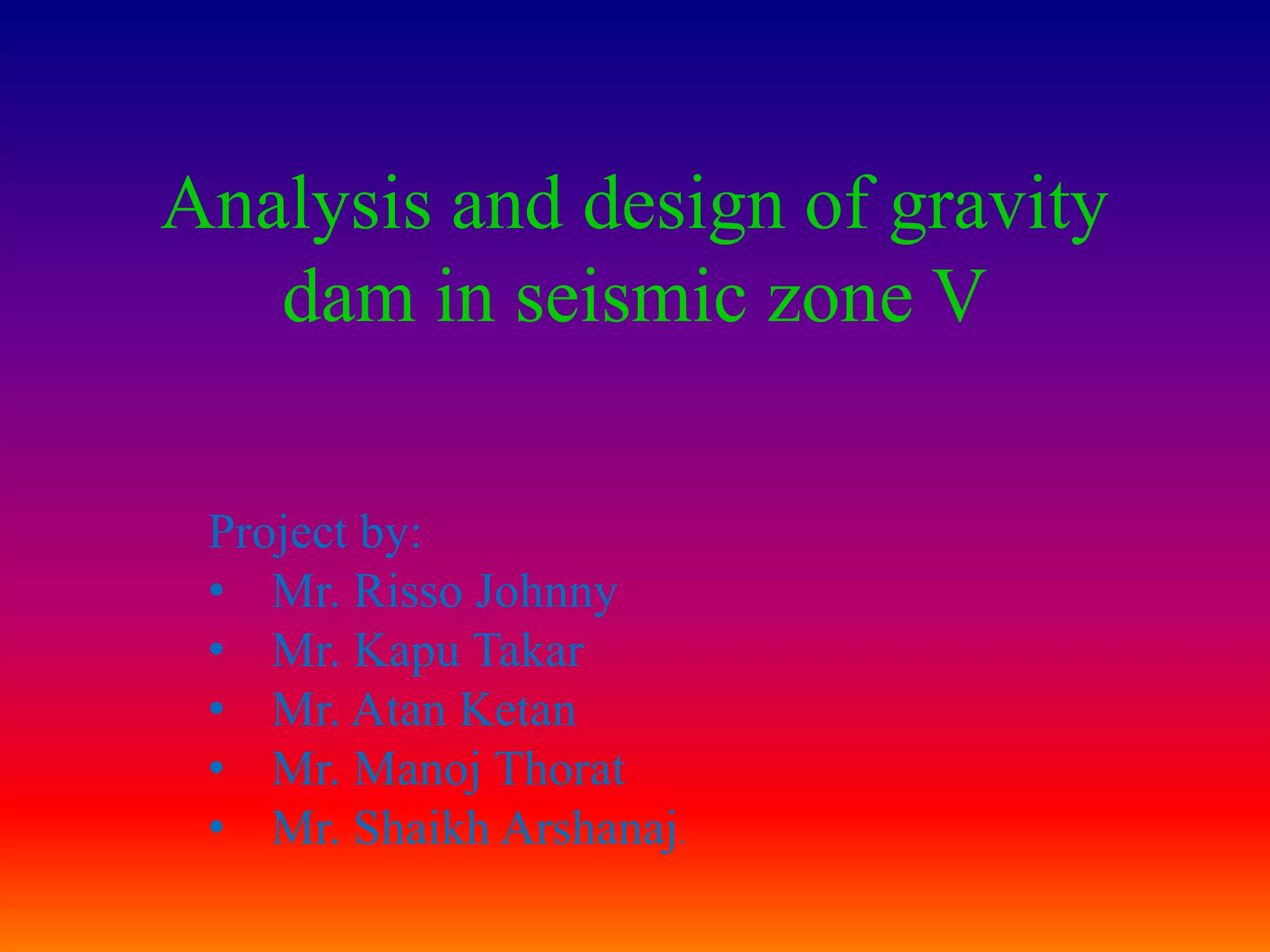 Analysis and design of gravity
   dam in seismic zone V

 Project by:
 • Mr. Risso Johnny
 • Mr. Kapu Takar
 • Mr. Atan Ketan
 • Mr. Manoj Thorat
 • Mr. Shaikh Arshanaj.
 