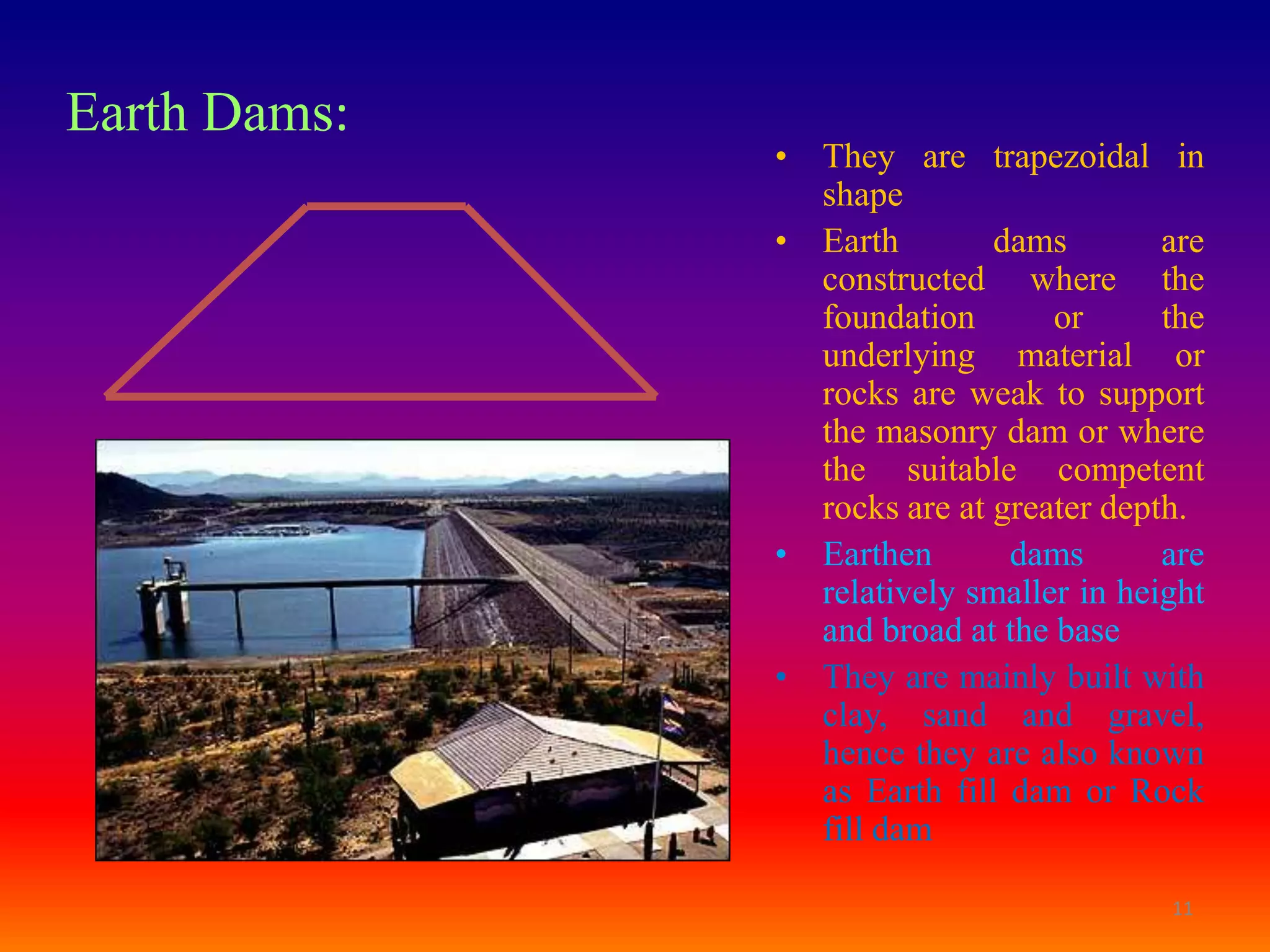 Earth Dams:
              • They are trapezoidal in
                shape
              • Earth        dams        are
                constructed where the
                foundation       or      the
                underlying material or
                rocks are weak to support
                the masonry dam or where
                the suitable competent
                rocks are at greater depth.
              • Earthen       dams       are
                relatively smaller in height
                and broad at the base
              • They are mainly built with
                clay, sand and gravel,
                hence they are also known
                as Earth fill dam or Rock
                fill dam

                                         11
 