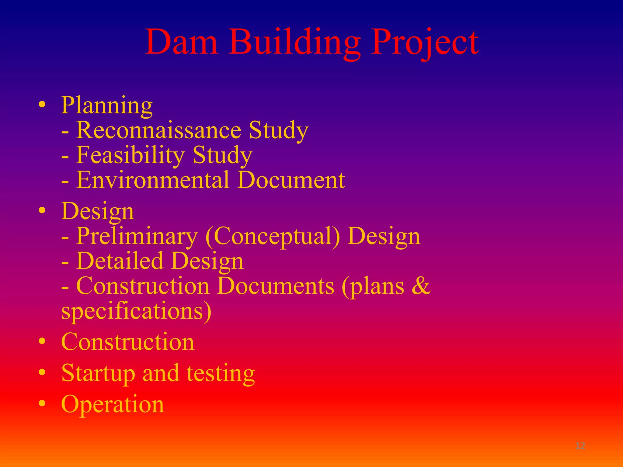 Dam Building Project
• Planning
  - Reconnaissance Study
  - Feasibility Study
  - Environmental Document
• Design
  - Preliminary (Conceptual) Design
  - Detailed Design
  - Construction Documents (plans &
  specifications)
• Construction
• Startup and testing
• Operation
                                      12
 