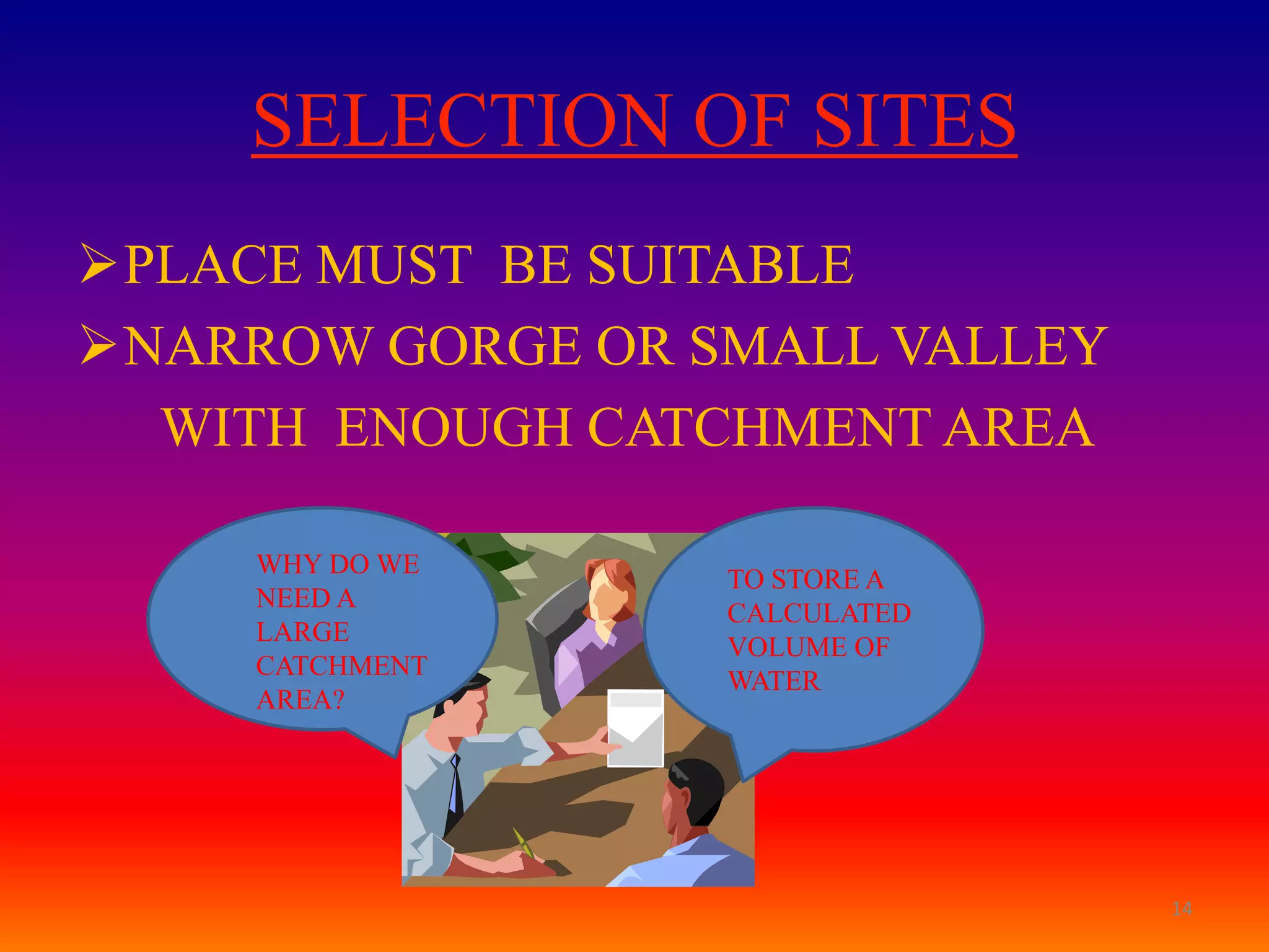 SELECTION OF SITES
PLACE MUST BE SUITABLE
NARROW GORGE OR SMALL VALLEY
  WITH ENOUGH CATCHMENT AREA

     WHY DO WE
                  TO STORE A
     NEED A
                  CALCULATED
     LARGE
                  VOLUME OF
     CATCHMENT
                  WATER
     AREA?




                                14
 