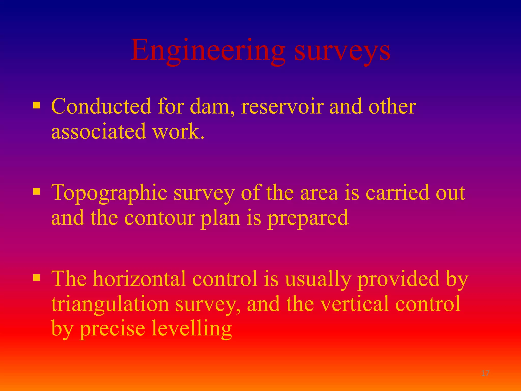 Engineering surveys
 Conducted for dam, reservoir and other
  associated work.

 Topographic survey of the area is carried out
  and the contour plan is prepared

 The horizontal control is usually provided by
  triangulation survey, and the vertical control
  by precise levelling
                                                   17
 