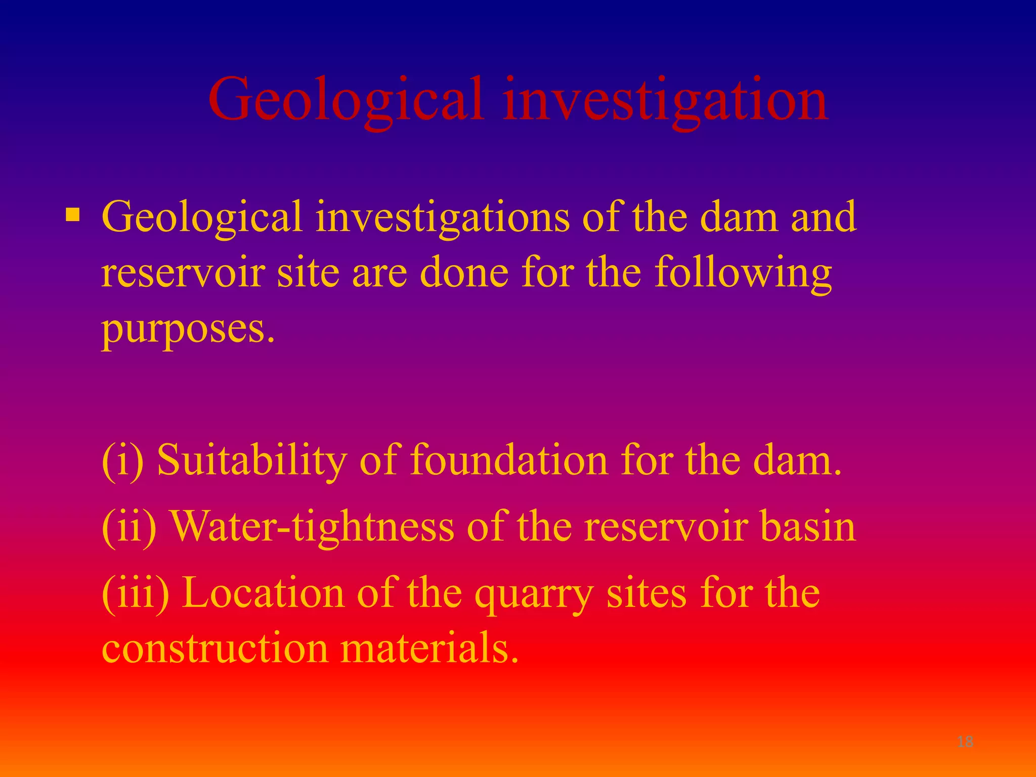 Geological investigation
 Geological investigations of the dam and
  reservoir site are done for the following
  purposes.

  (i) Suitability of foundation for the dam.
  (ii) Water-tightness of the reservoir basin
  (iii) Location of the quarry sites for the
  construction materials.
                                                18
 