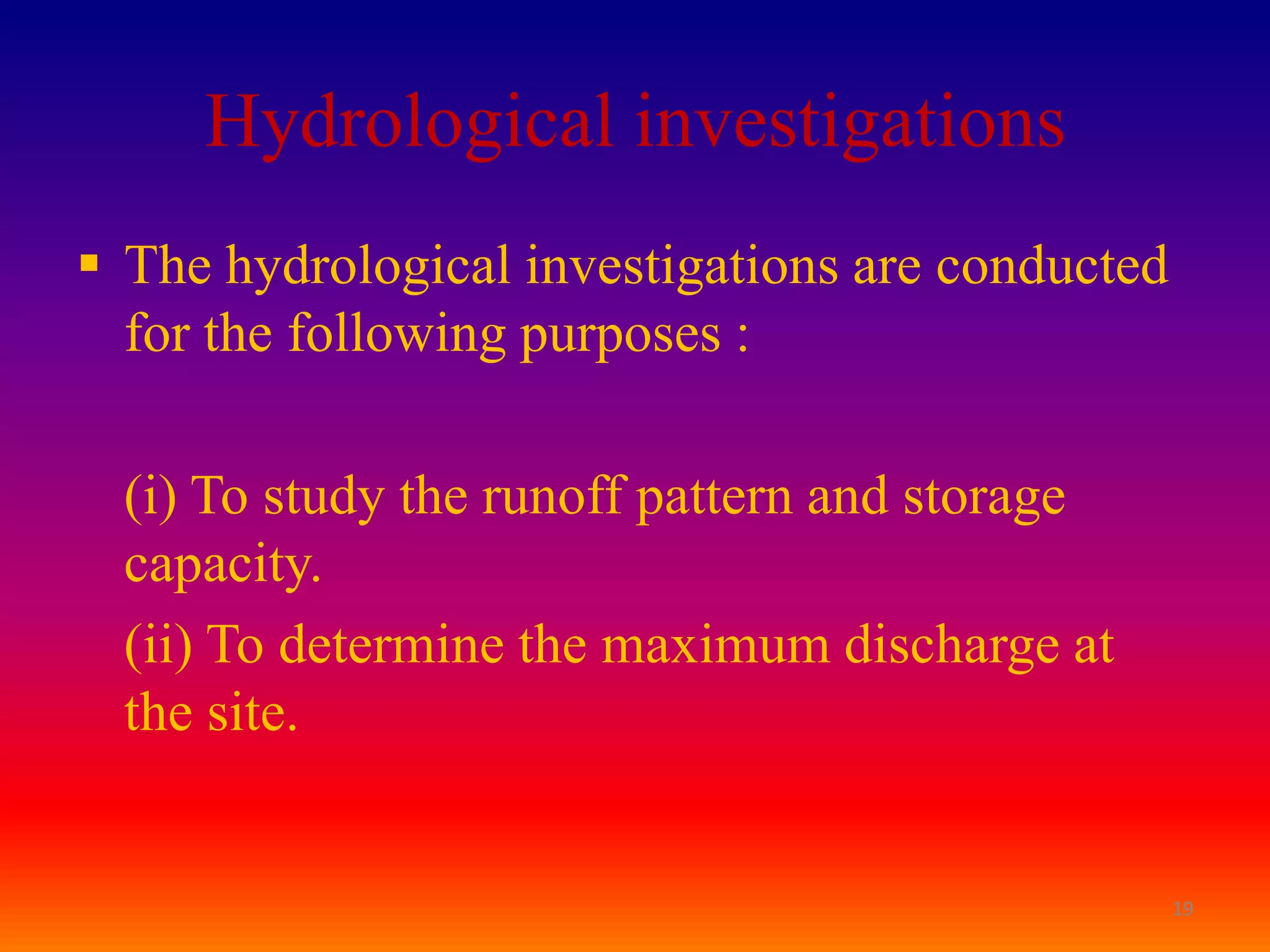 Hydrological investigations
 The hydrological investigations are conducted
  for the following purposes :

  (i) To study the runoff pattern and storage
  capacity.
  (ii) To determine the maximum discharge at
  the site.


                                                  19
 